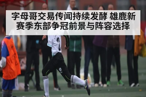 字母哥交易传闻持续发酵 雄鹿新赛季东部争冠前景与阵容选择
