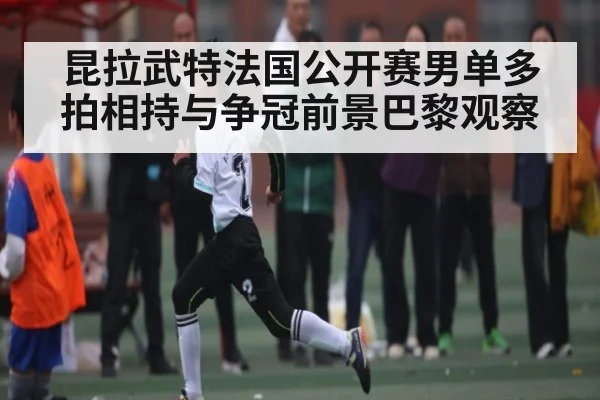 昆拉武特法国公开赛男单多拍相持与争冠前景巴黎观察
